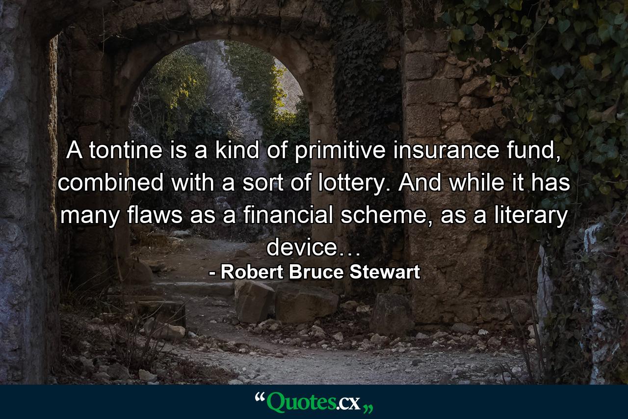 A tontine is a kind of primitive insurance fund, combined with a sort of lottery. And while it has many flaws as a financial scheme, as a literary device… - Quote by Robert Bruce Stewart