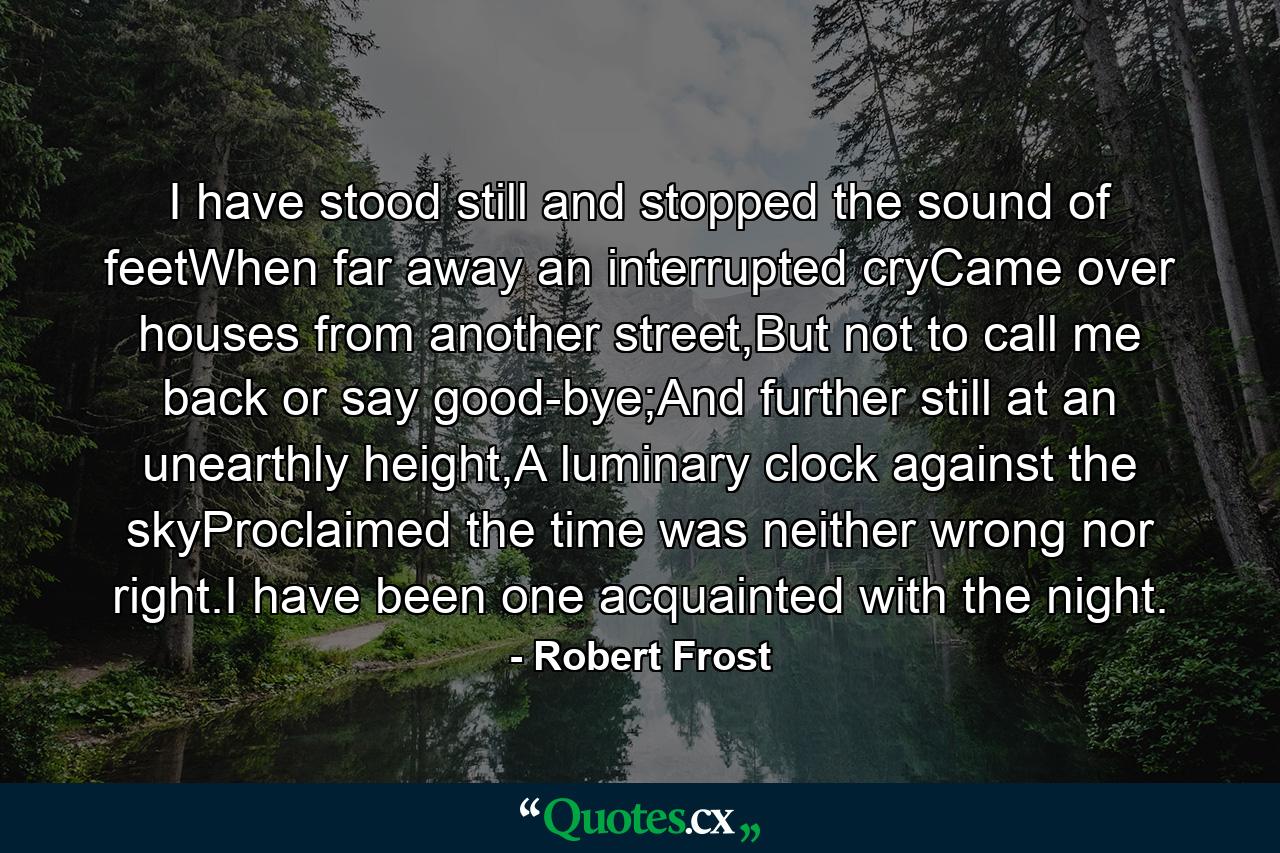 I have stood still and stopped the sound of feetWhen far away an interrupted cryCame over houses from another street,But not to call me back or say good-bye;And further still at an unearthly height,A luminary clock against the skyProclaimed the time was neither wrong nor right.I have been one acquainted with the night. - Quote by Robert Frost