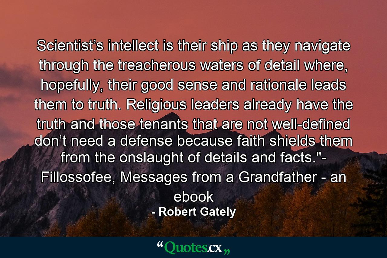 Scientist’s intellect is their ship as they navigate through the treacherous waters of detail where, hopefully, their good sense and rationale leads them to truth. Religious leaders already have the truth and those tenants that are not well-defined don’t need a defense because faith shields them from the onslaught of details and facts.