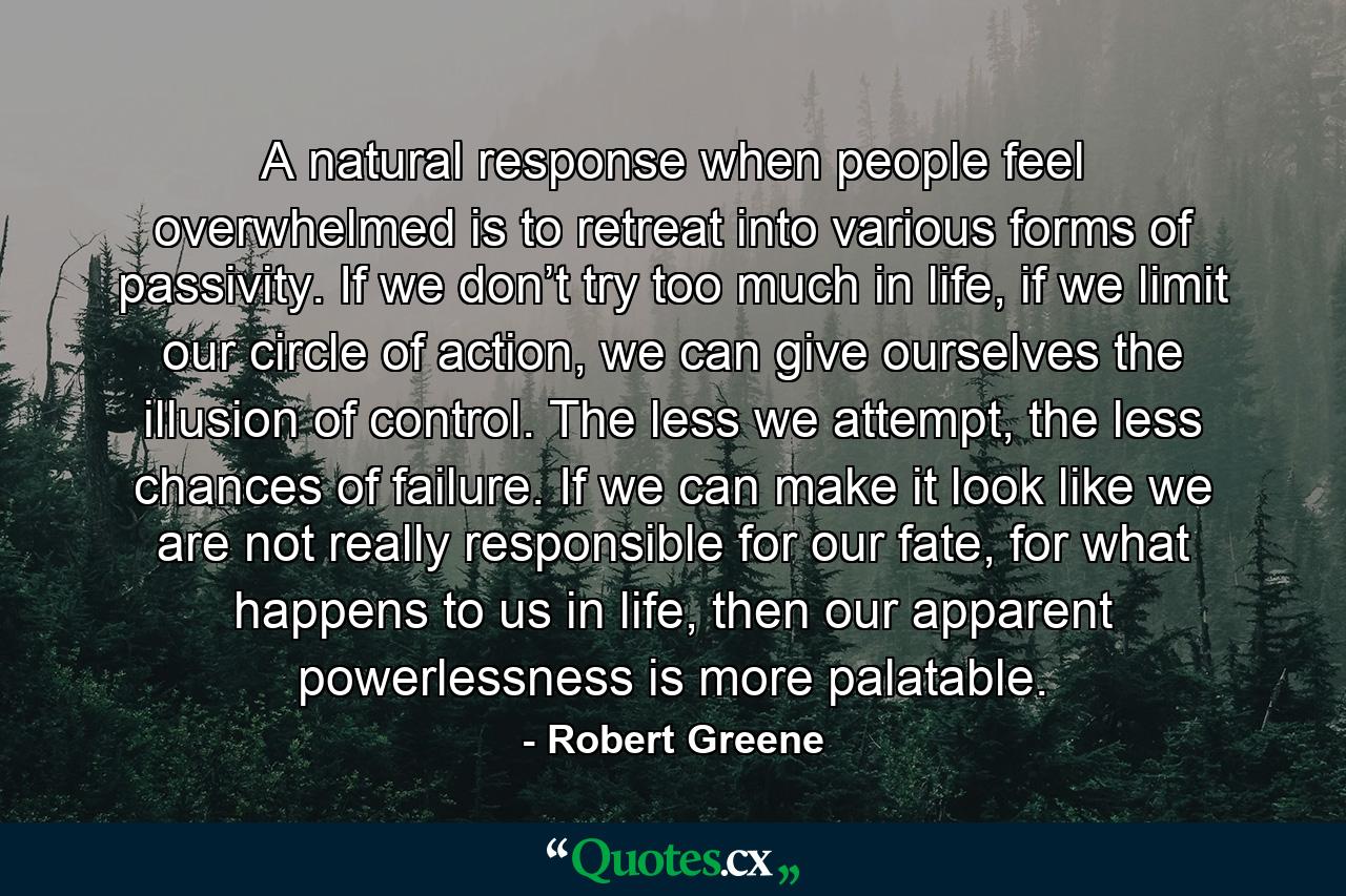 A natural response when people feel overwhelmed is to retreat into various forms of passivity. If we don’t try too much in life, if we limit our circle of action, we can give ourselves the illusion of control. The less we attempt, the less chances of failure. If we can make it look like we are not really responsible for our fate, for what happens to us in life, then our apparent powerlessness is more palatable. - Quote by Robert Greene