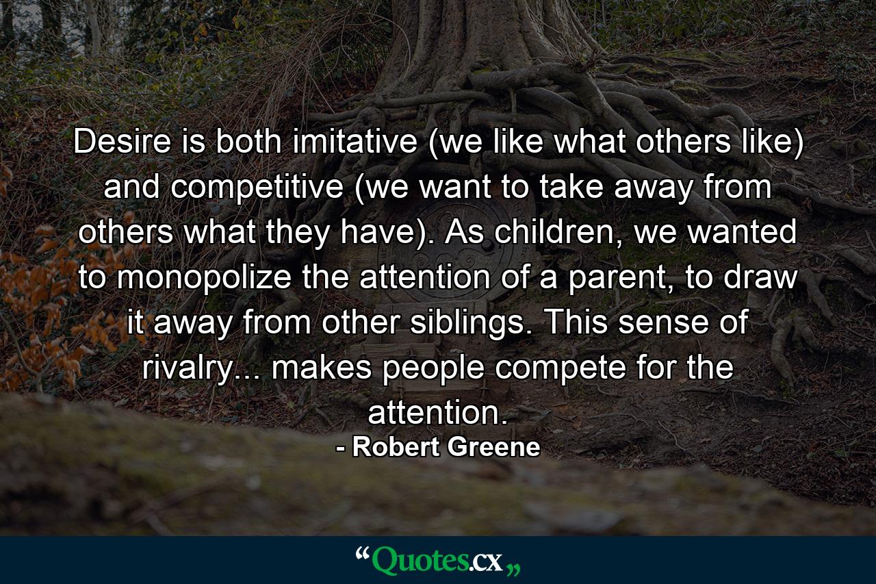 Desire is both imitative (we like what others like) and competitive (we want to take away from others what they have). As children, we wanted to monopolize the attention of a parent, to draw it away from other siblings. This sense of rivalry... makes people compete for the attention. - Quote by Robert Greene