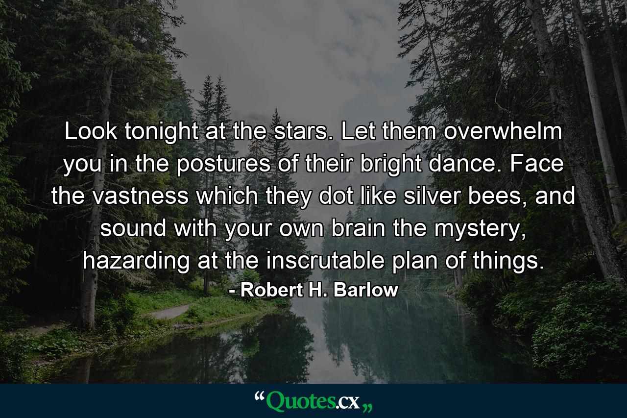 Look tonight at the stars. Let them overwhelm you in the postures of their bright dance. Face the vastness which they dot like silver bees, and sound with your own brain the mystery, hazarding at the inscrutable plan of things. - Quote by Robert H. Barlow