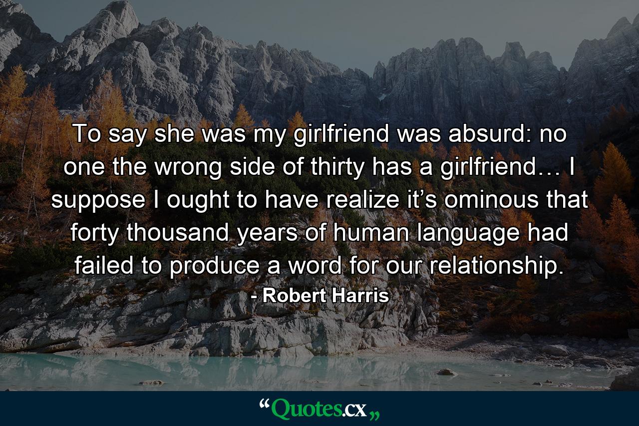 To say she was my girlfriend was absurd: no one the wrong side of thirty has a girlfriend… I suppose I ought to have realize it’s ominous that forty thousand years of human language had failed to produce a word for our relationship. - Quote by Robert Harris