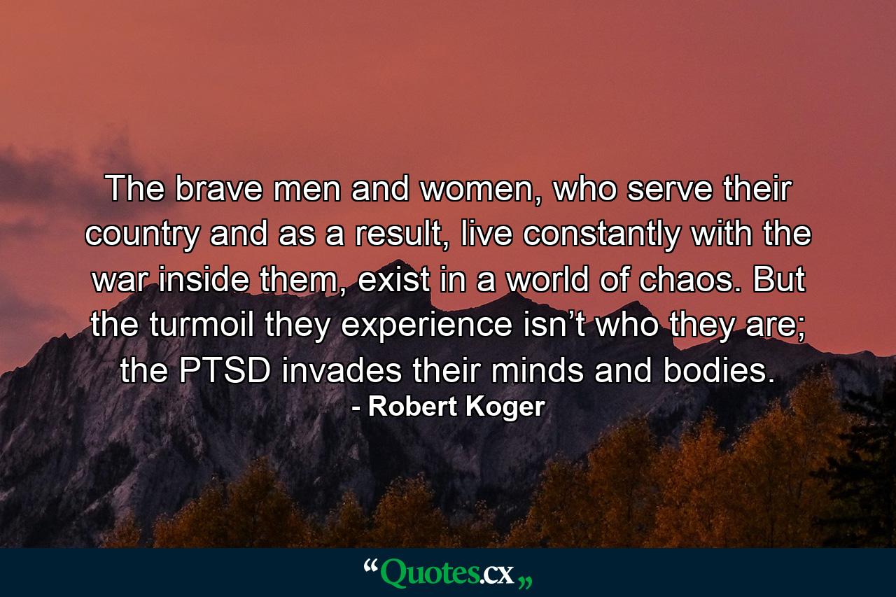 The brave men and women, who serve their country and as a result, live constantly with the war inside them, exist in a world of chaos. But the turmoil they experience isn’t who they are; the PTSD invades their minds and bodies. - Quote by Robert Koger