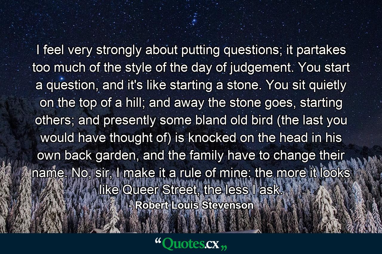 I feel very strongly about putting questions; it partakes too much of the style of the day of judgement. You start a question, and it's like starting a stone. You sit quietly on the top of a hill; and away the stone goes, starting others; and presently some bland old bird (the last you would have thought of) is knocked on the head in his own back garden, and the family have to change their name. No, sir, I make it a rule of mine: the more it looks like Queer Street, the less I ask. - Quote by Robert Louis Stevenson