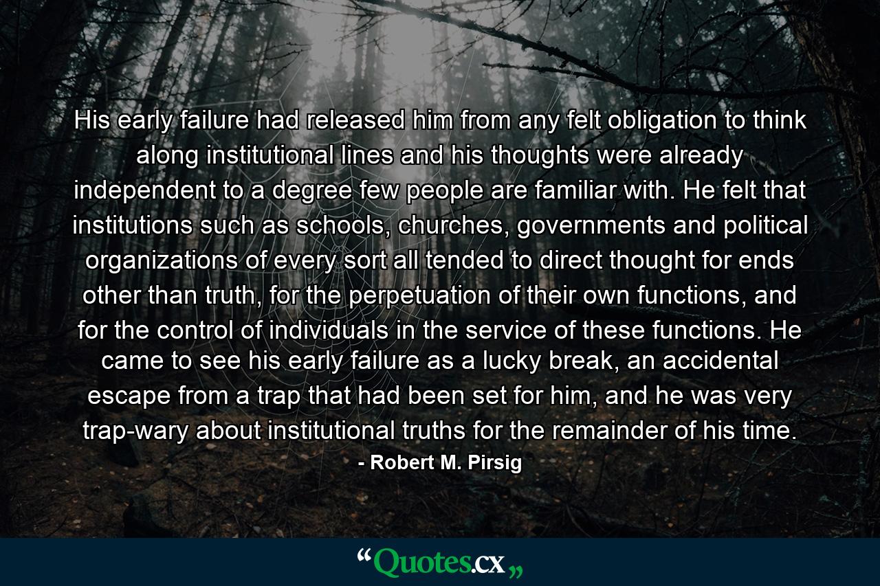 His early failure had released him from any felt obligation to think along institutional lines and his thoughts were already independent to a degree few people are familiar with. He felt that institutions such as schools, churches, governments and political organizations of every sort all tended to direct thought for ends other than truth, for the perpetuation of their own functions, and for the control of individuals in the service of these functions. He came to see his early failure as a lucky break, an accidental escape from a trap that had been set for him, and he was very trap-wary about institutional truths for the remainder of his time. - Quote by Robert M. Pirsig