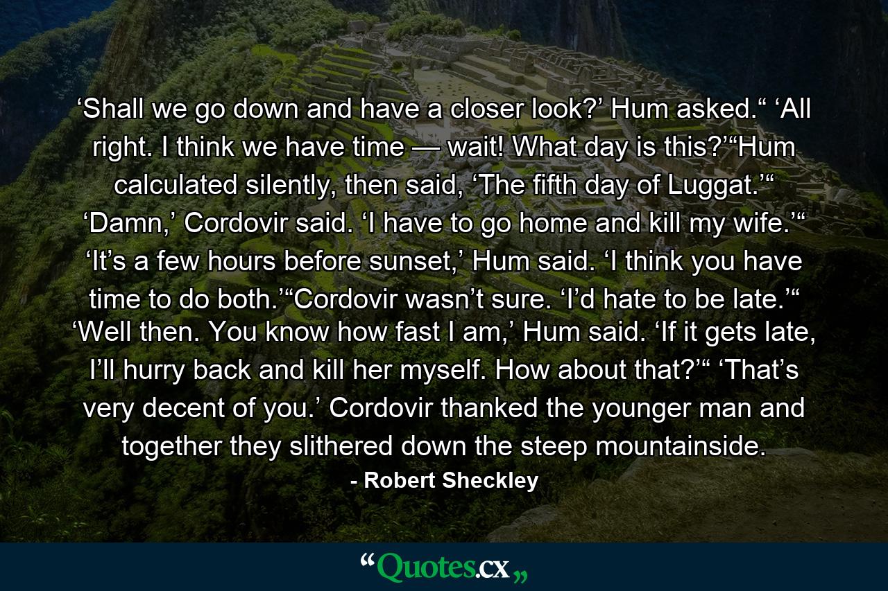 ‘Shall we go down and have a closer look?’ Hum asked.“ ‘All right. I think we have time — wait! What day is this?’“Hum calculated silently, then said, ‘The fifth day of Luggat.’“ ‘Damn,’ Cordovir said. ‘I have to go home and kill my wife.’“ ‘It’s a few hours before sunset,’ Hum said. ‘I think you have time to do both.’“Cordovir wasn’t sure. ‘I’d hate to be late.’“ ‘Well then. You know how fast I am,’ Hum said. ‘If it gets late, I’ll hurry back and kill her myself. How about that?’“ ‘That’s very decent of you.’ Cordovir thanked the younger man and together they slithered down the steep mountainside. - Quote by Robert Sheckley