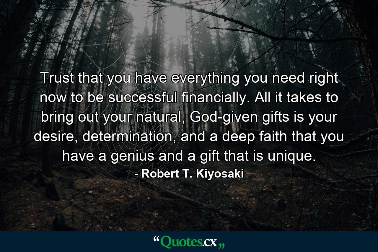 Trust that you have everything you need right now to be successful financially. All it takes to bring out your natural, God-given gifts is your desire, determination, and a deep faith that you have a genius and a gift that is unique. - Quote by Robert T. Kiyosaki