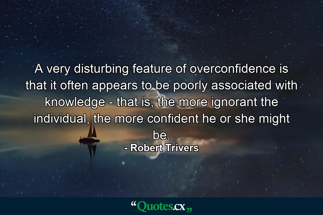 A very disturbing feature of overconfidence is that it often appears to be poorly associated with knowledge - that is, the more ignorant the individual, the more confident he or she might be. - Quote by Robert Trivers