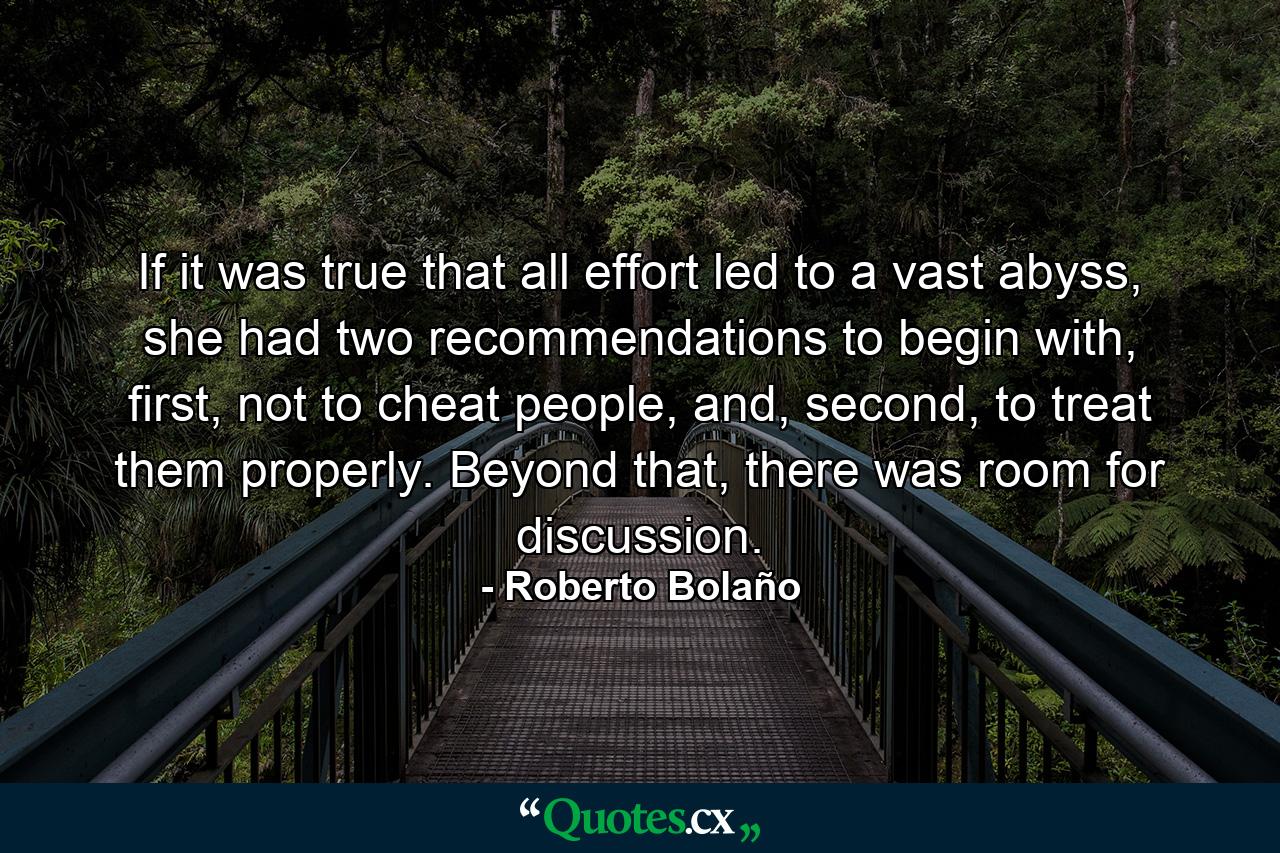 If it was true that all effort led to a vast abyss, she had two recommendations to begin with, first, not to cheat people, and, second, to treat them properly. Beyond that, there was room for discussion. - Quote by Roberto Bolaño