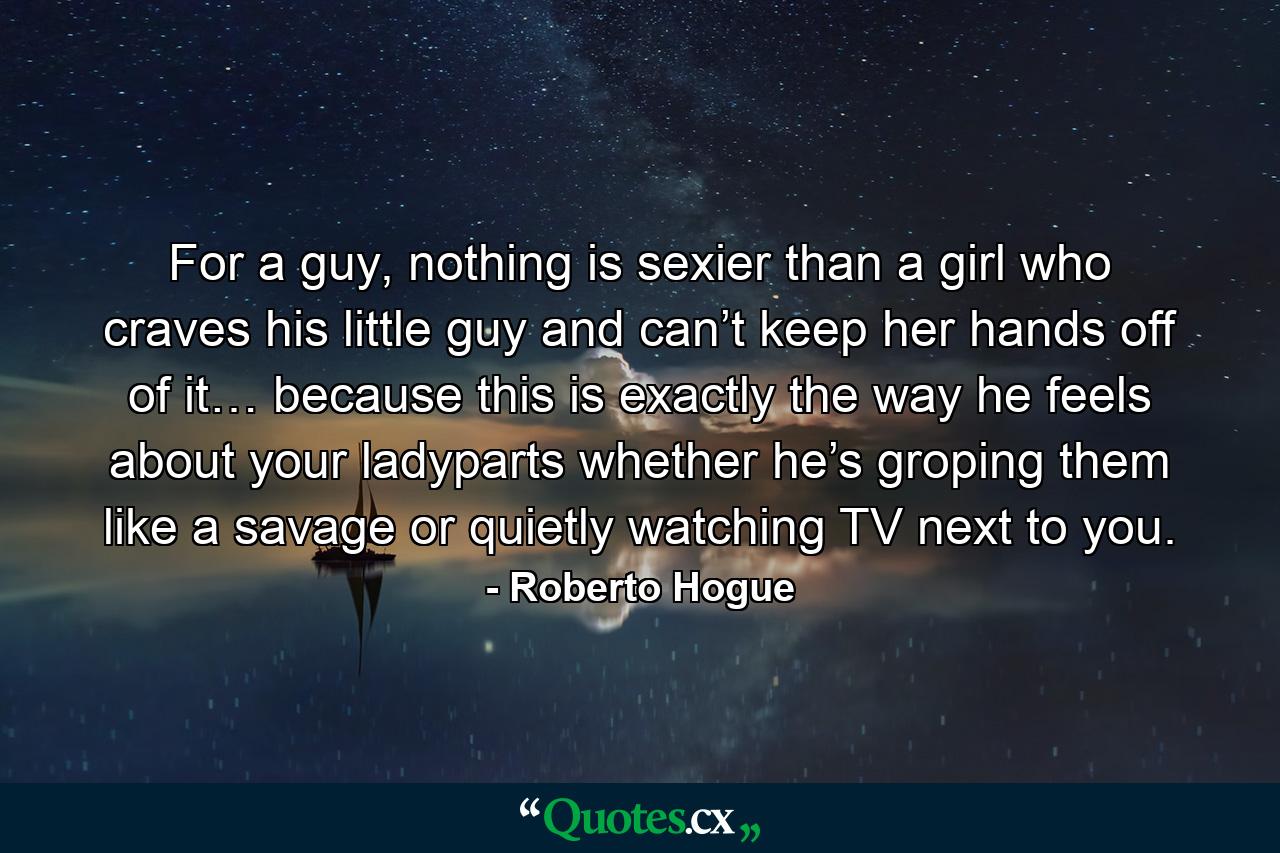 For a guy, nothing is sexier than a girl who craves his little guy and can’t keep her hands off of it… because this is exactly the way he feels about your ladyparts whether he’s groping them like a savage or quietly watching TV next to you. - Quote by Roberto Hogue