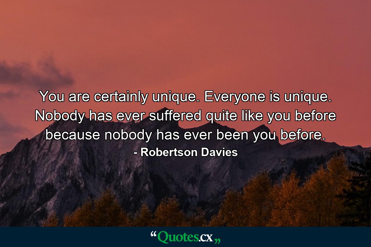 You are certainly unique. Everyone is unique. Nobody has ever suffered quite like you before because nobody has ever been you before. - Quote by Robertson Davies