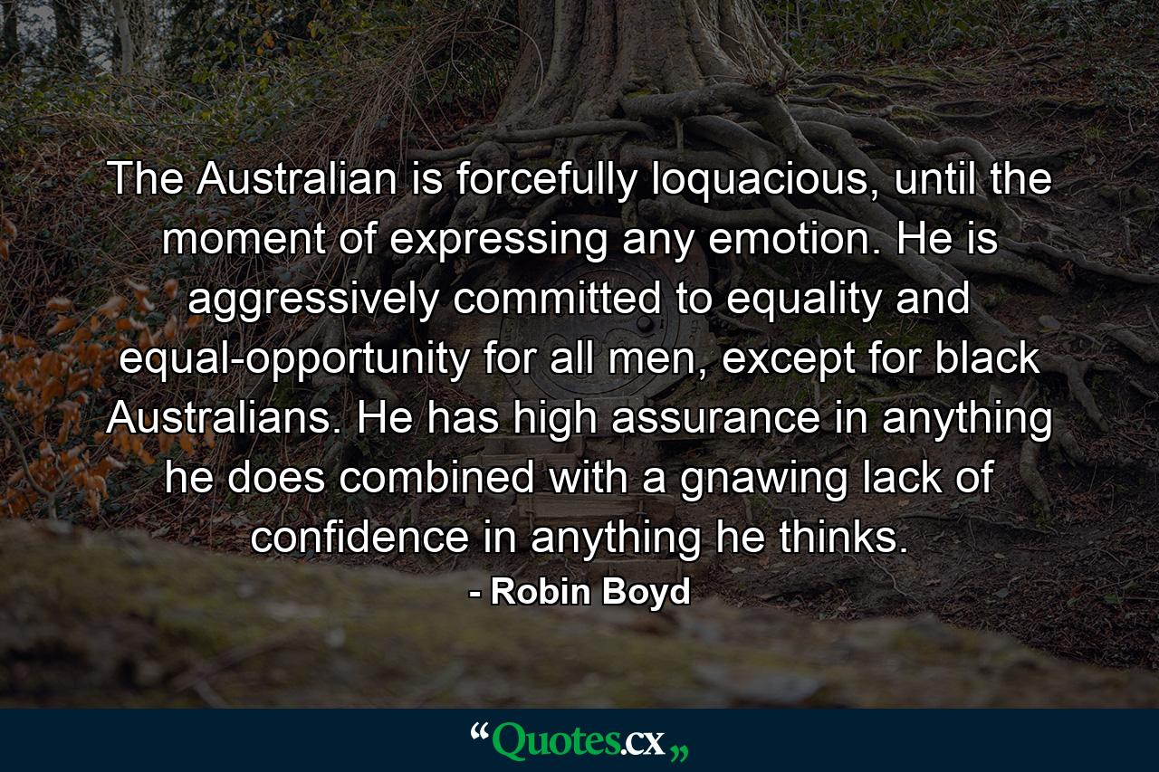 The Australian is forcefully loquacious, until the moment of expressing any emotion. He is aggressively committed to equality and equal-opportunity for all men, except for black Australians. He has high assurance in anything he does combined with a gnawing lack of confidence in anything he thinks. - Quote by Robin Boyd