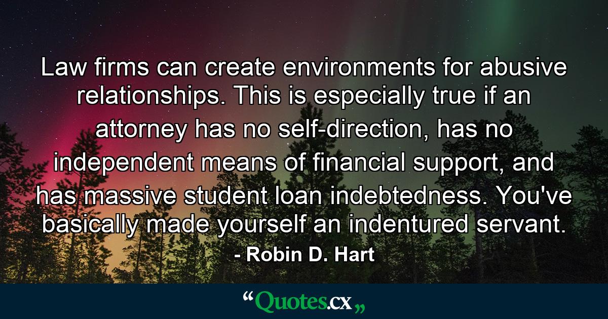 Law firms can create environments for abusive relationships. This is especially true if an attorney has no self-direction, has no independent means of financial support, and has massive student loan indebtedness. You've basically made yourself an indentured servant. - Quote by Robin D. Hart