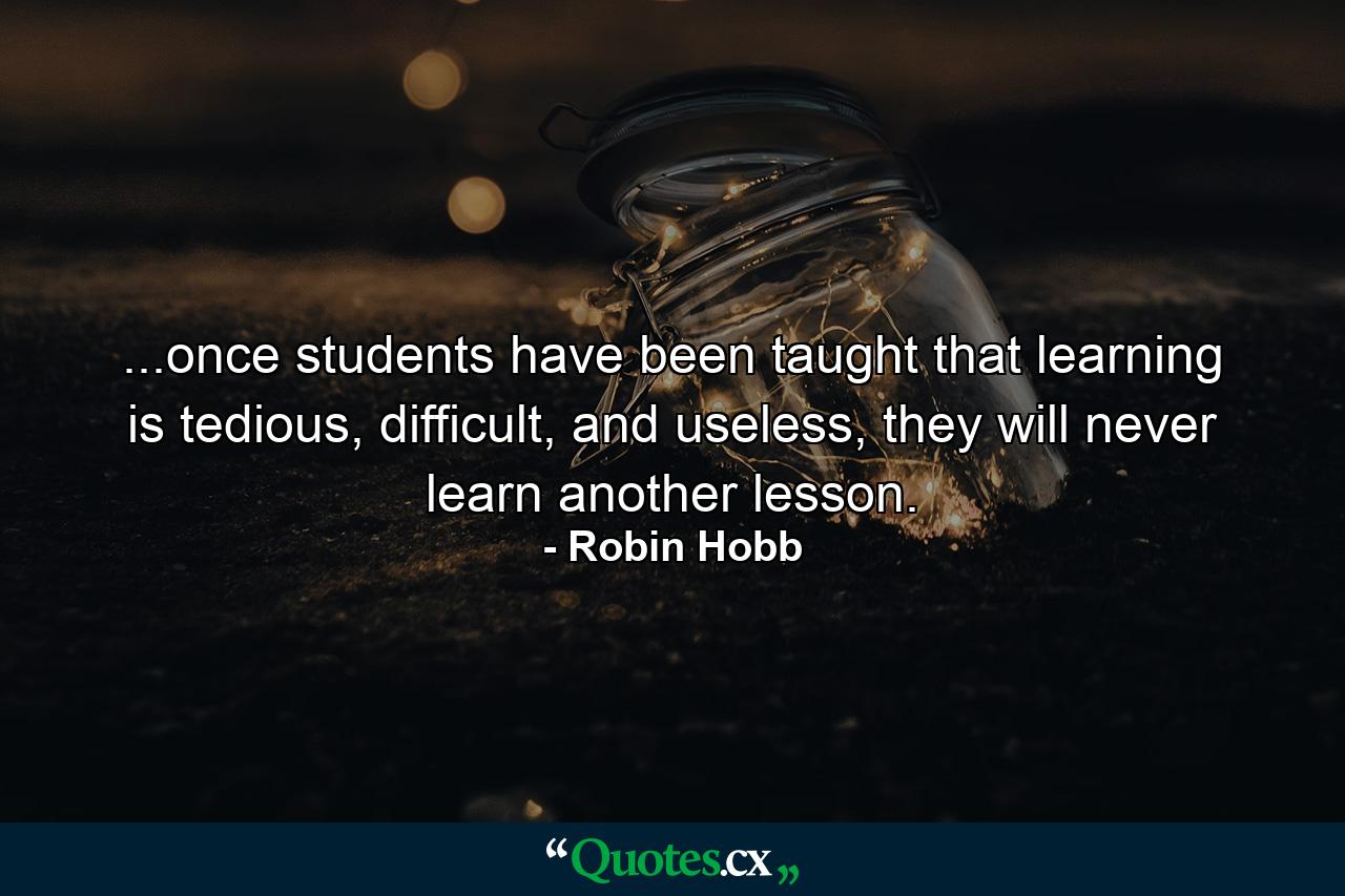 ...once students have been taught that learning is tedious, difficult, and useless, they will never learn another lesson. - Quote by Robin Hobb