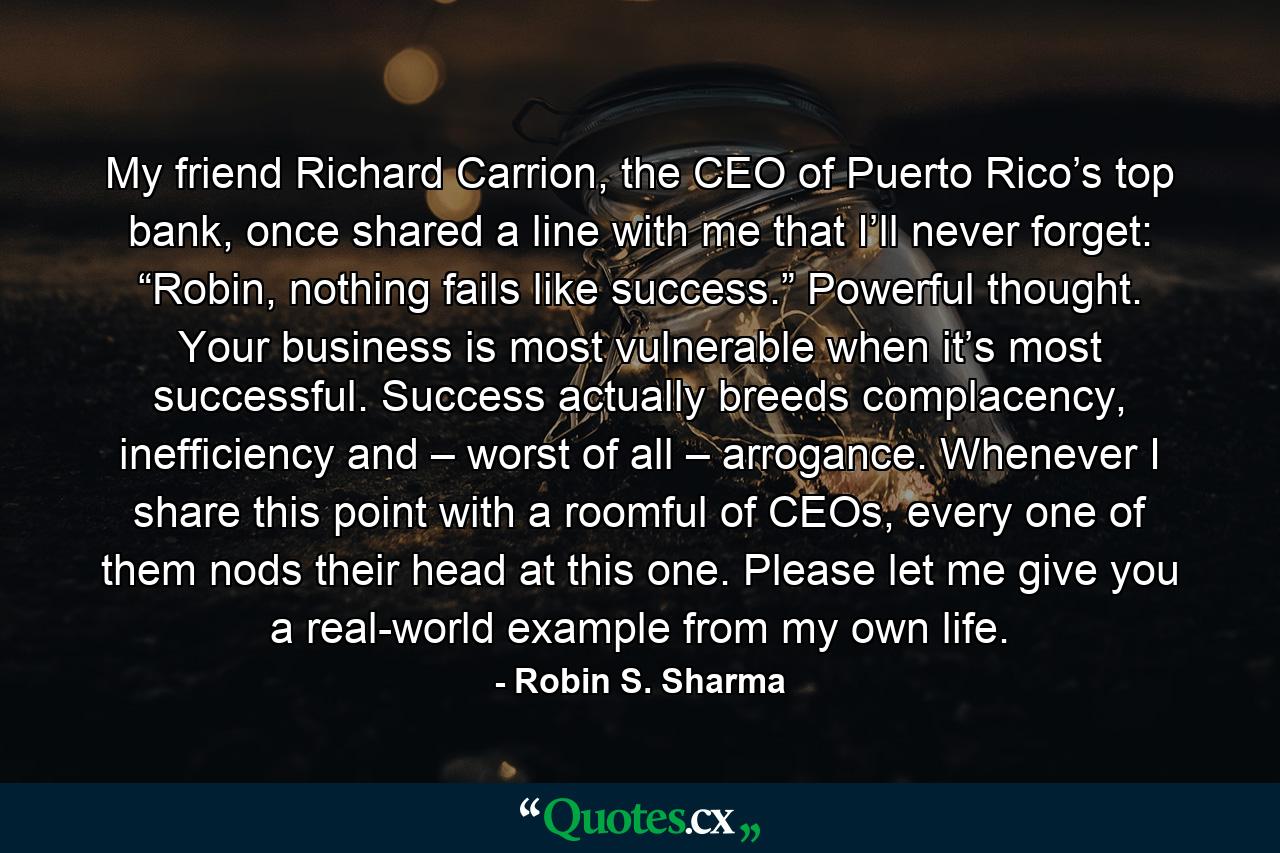 My friend Richard Carrion, the CEO of Puerto Rico’s top bank, once shared a line with me that I’ll never forget: “Robin, nothing fails like success.” Powerful thought. Your business is most vulnerable when it’s most successful. Success actually breeds complacency, inefficiency and – worst of all – arrogance. Whenever I share this point with a roomful of CEOs, every one of them nods their head at this one. Please let me give you a real-world example from my own life. - Quote by Robin S. Sharma