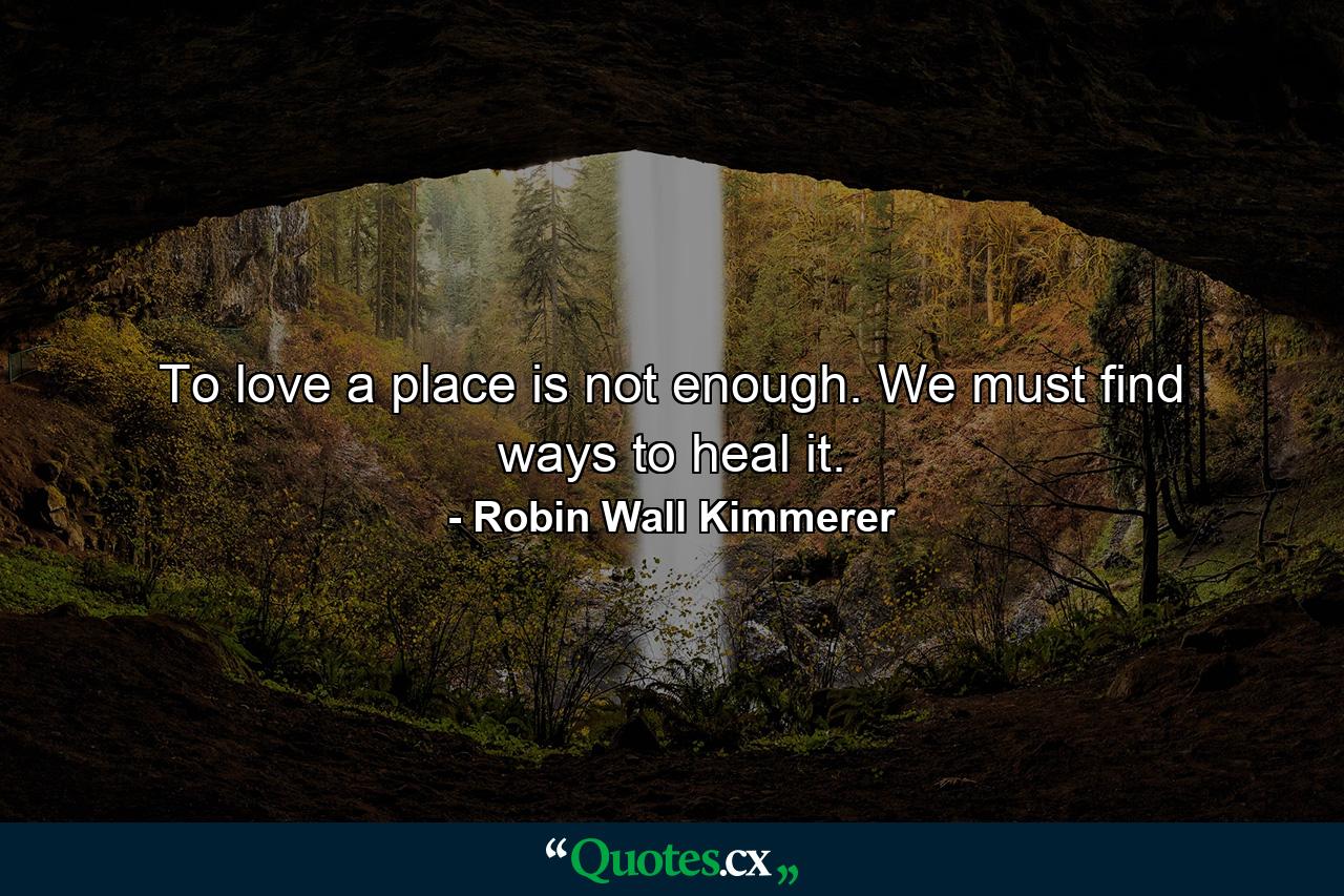 To love a place is not enough. We must find ways to heal it. - Quote by Robin Wall Kimmerer