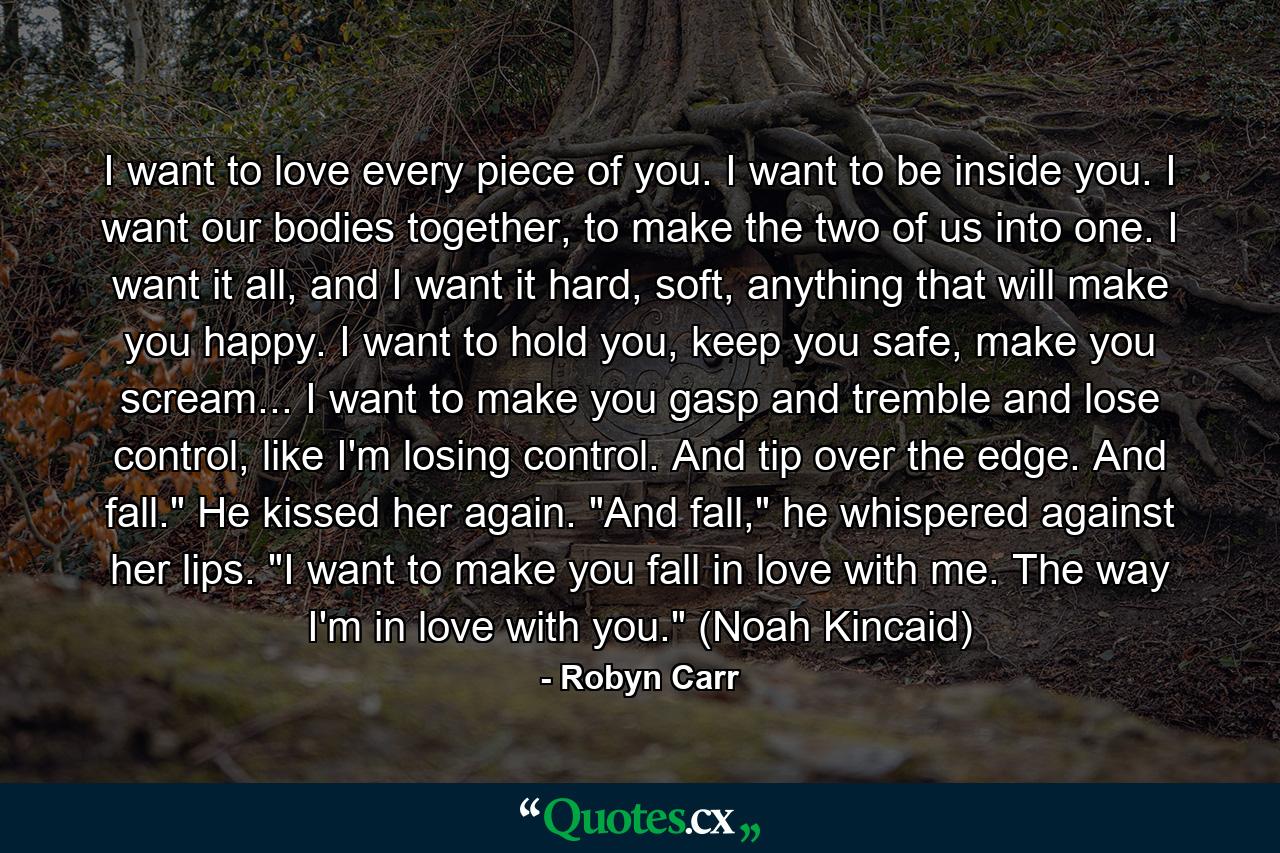 I want to love every piece of you. I want to be inside you. I want our bodies together, to make the two of us into one. I want it all, and I want it hard, soft, anything that will make you happy. I want to hold you, keep you safe, make you scream... I want to make you gasp and tremble and lose control, like I'm losing control. And tip over the edge. And fall.