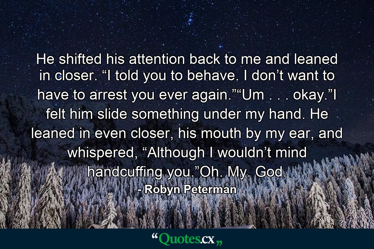 He shifted his attention back to me and leaned in closer. “I told you to behave. I don’t want to have to arrest you ever again.”“Um . . . okay.”I felt him slide something under my hand. He leaned in even closer, his mouth by my ear, and whispered, “Although I wouldn’t mind handcuffing you.”Oh. My. God. - Quote by Robyn Peterman