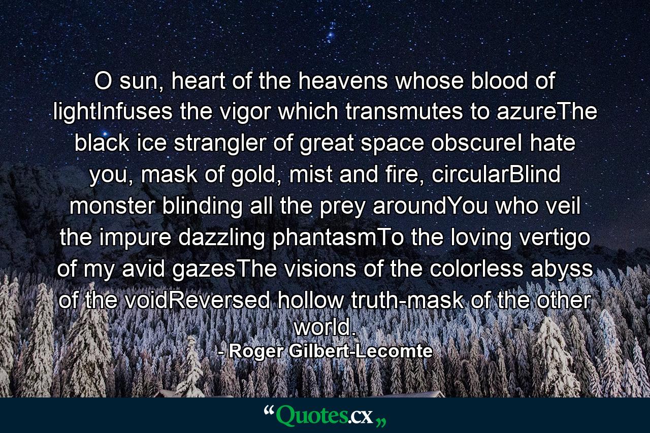 O sun, heart of the heavens whose blood of lightInfuses the vigor which transmutes to azureThe black ice strangler of great space obscureI hate you, mask of gold, mist and fire, circularBlind monster blinding all the prey aroundYou who veil the impure dazzling phantasmTo the loving vertigo of my avid gazesThe visions of the colorless abyss of the voidReversed hollow truth-mask of the other world. - Quote by Roger Gilbert-Lecomte