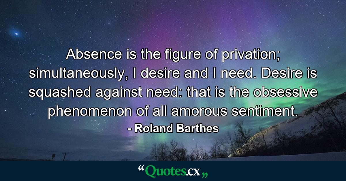 Absence is the figure of privation; simultaneously, I desire and I need. Desire is squashed against need: that is the obsessive phenomenon of all amorous sentiment. - Quote by Roland Barthes