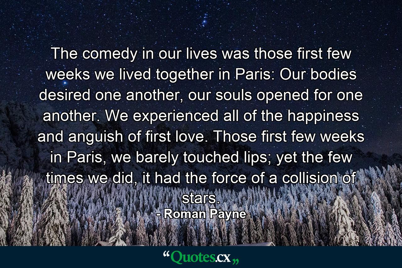 The comedy in our lives was those first few weeks we lived together in Paris: Our bodies desired one another, our souls opened for one another. We experienced all of the happiness and anguish of first love. Those first few weeks in Paris, we barely touched lips; yet the few times we did, it had the force of a collision of stars. - Quote by Roman Payne