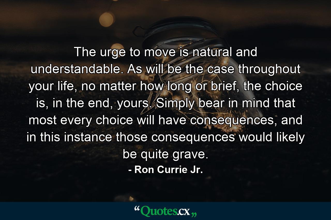 The urge to move is natural and understandable. As will be the case throughout your life, no matter how long or brief, the choice is, in the end, yours. Simply bear in mind that most every choice will have consequences, and in this instance those consequences would likely be quite grave. - Quote by Ron Currie Jr.