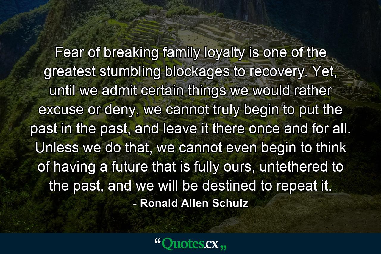 Fear of breaking family loyalty is one of the greatest stumbling blockages to recovery. Yet, until we admit certain things we would rather excuse or deny, we cannot truly begin to put the past in the past, and leave it there once and for all. Unless we do that, we cannot even begin to think of having a future that is fully ours, untethered to the past, and we will be destined to repeat it. - Quote by Ronald Allen Schulz