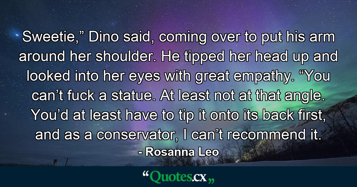 Sweetie,” Dino said, coming over to put his arm around her shoulder. He tipped her head up and looked into her eyes with great empathy. “You can’t fuck a statue. At least not at that angle. You’d at least have to tip it onto its back first, and as a conservator, I can’t recommend it. - Quote by Rosanna Leo