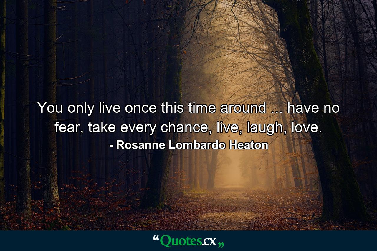 You only live once this time around ... have no fear, take every chance, live, laugh, love. - Quote by Rosanne Lombardo Heaton