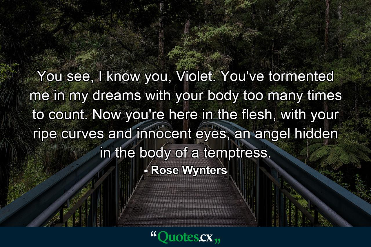 You see, I know you, Violet. You've tormented me in my dreams with your body too many times to count. Now you're here in the flesh, with your ripe curves and innocent eyes, an angel hidden in the body of a temptress. - Quote by Rose Wynters