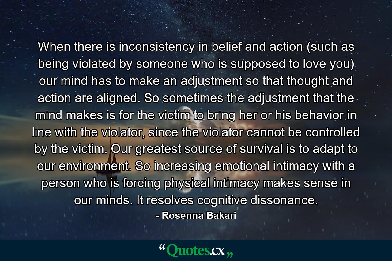 When there is inconsistency in belief and action (such as being violated by someone who is supposed to love you) our mind has to make an adjustment so that thought and action are aligned. So sometimes the adjustment that the mind makes is for the victim to bring her or his behavior in line with the violator, since the violator cannot be controlled by the victim. Our greatest source of survival is to adapt to our environment. So increasing emotional intimacy with a person who is forcing physical intimacy makes sense in our minds. It resolves cognitive dissonance. - Quote by Rosenna Bakari