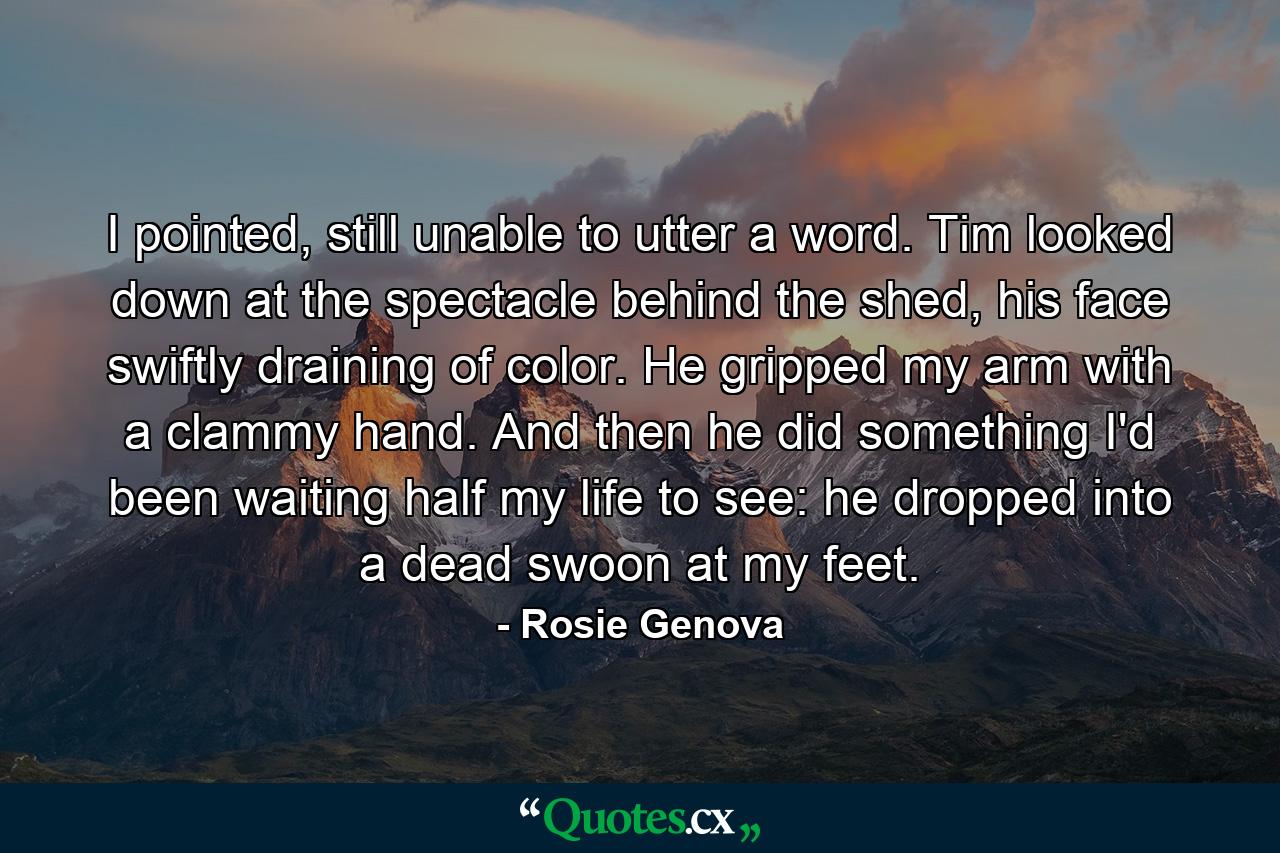 I pointed, still unable to utter a word. Tim looked down at the spectacle behind the shed, his face swiftly draining of color. He gripped my arm with a clammy hand. And then he did something I'd been waiting half my life to see: he dropped into a dead swoon at my feet. - Quote by Rosie Genova