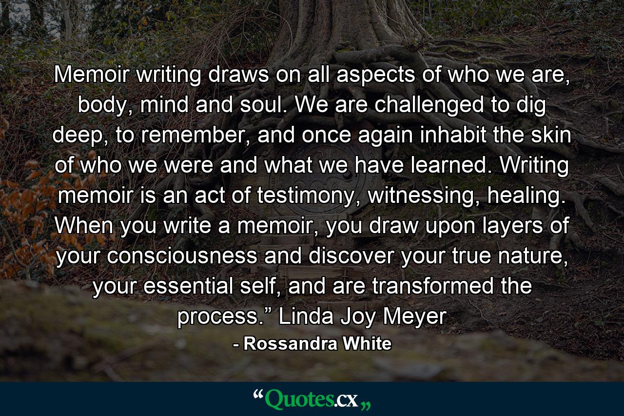 Memoir writing draws on all aspects of who we are, body, mind and soul. We are challenged to dig deep, to remember, and once again inhabit the skin of who we were and what we have learned. Writing memoir is an act of testimony, witnessing, healing. When you write a memoir, you draw upon layers of your consciousness and discover your true nature, your essential self, and are transformed the process.” Linda Joy Meyer - Quote by Rossandra White