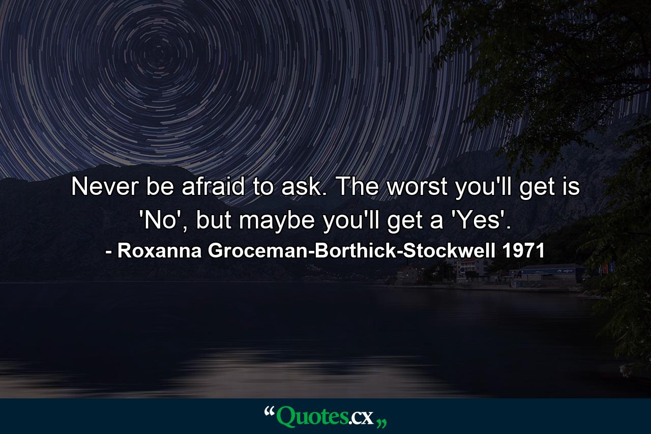 Never be afraid to ask. The worst you'll get is 'No', but maybe you'll get a 'Yes'. - Quote by Roxanna Groceman-Borthick-Stockwell 1971