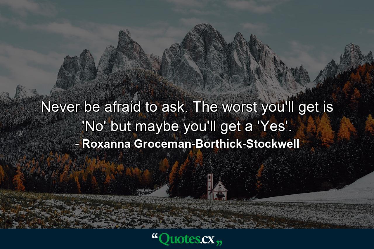 Never be afraid to ask. The worst you'll get is 'No' but maybe you'll get a 'Yes'. - Quote by Roxanna Groceman-Borthick-Stockwell