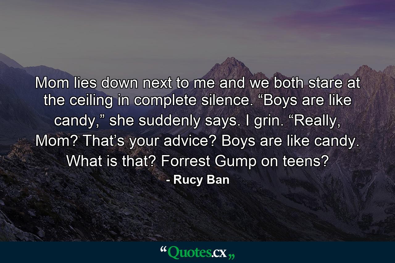 Mom lies down next to me and we both stare at the ceiling in complete silence. “Boys are like candy,” she suddenly says. I grin. “Really, Mom? That’s your advice? Boys are like candy. What is that? Forrest Gump on teens? - Quote by Rucy Ban