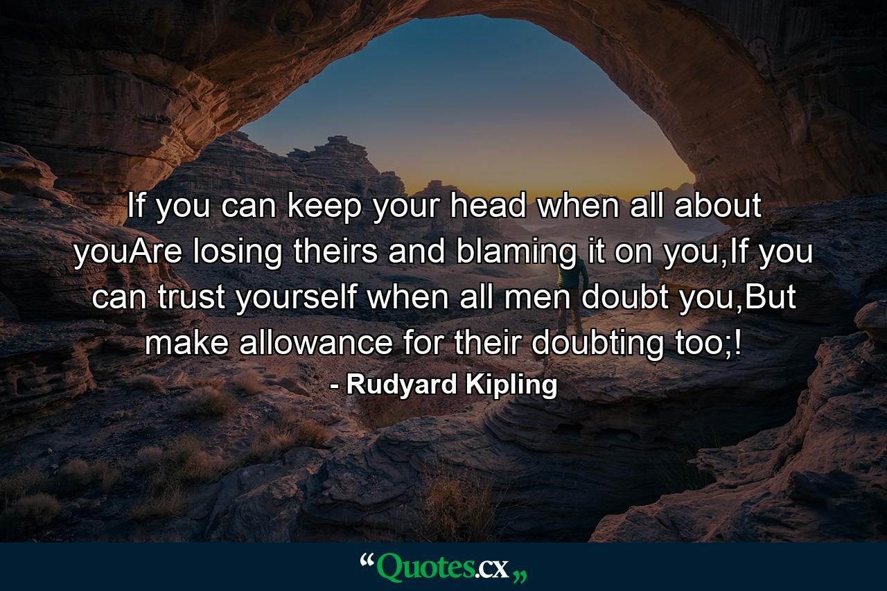 If you can keep your head when all about youAre losing theirs and blaming it on you,If you can trust yourself when all men doubt you,But make allowance for their doubting too;! - Quote by Rudyard Kipling