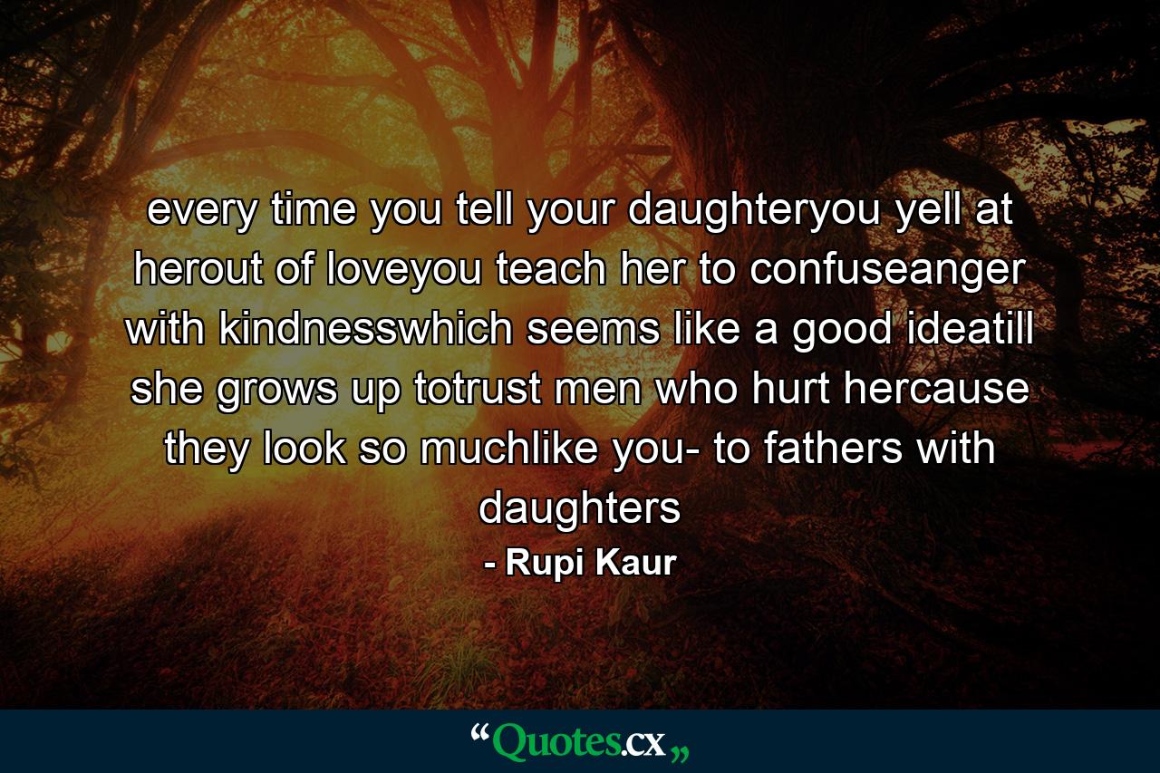 every time you tell your daughteryou yell at herout of loveyou teach her to confuseanger with kindnesswhich seems like a good ideatill she grows up totrust men who hurt hercause they look so muchlike you- to fathers with daughters - Quote by Rupi Kaur