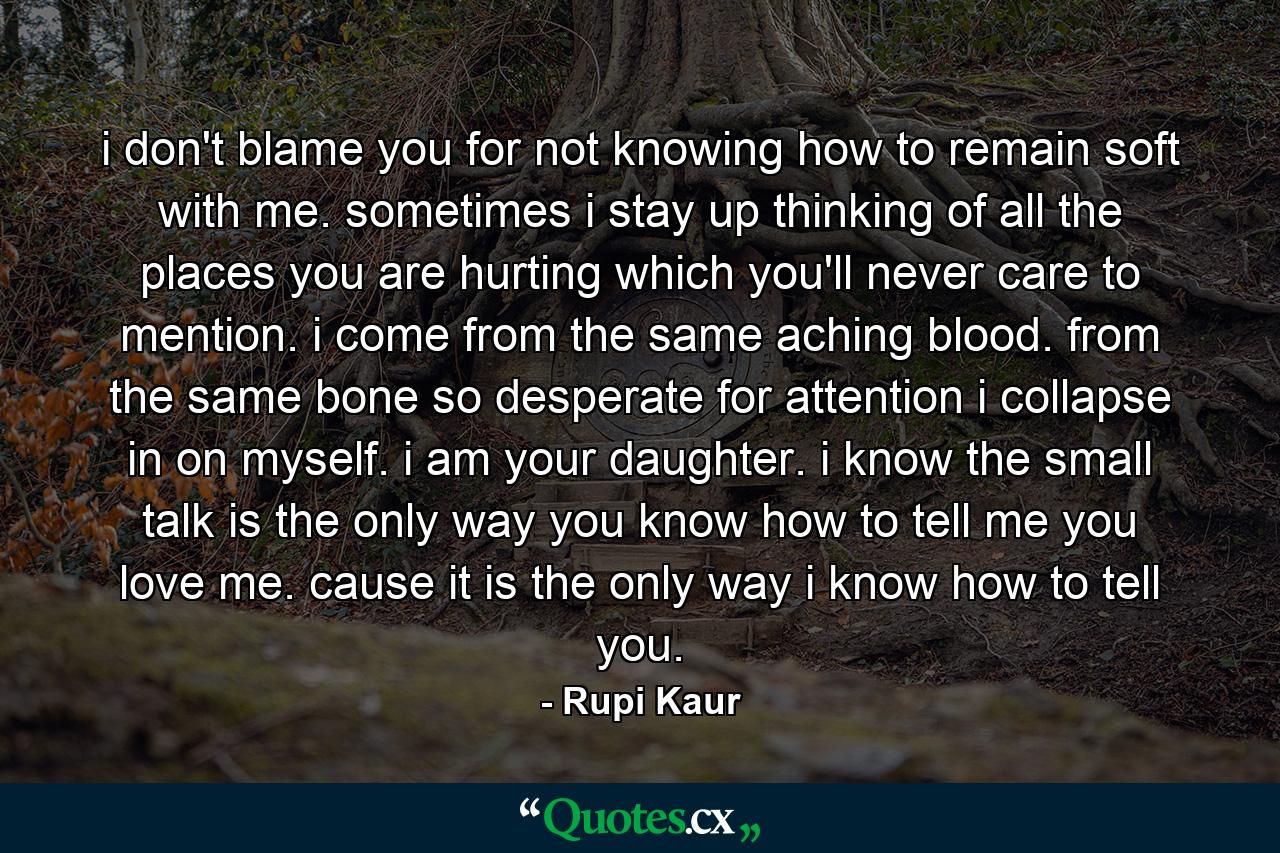 i don't blame you for not knowing how to remain soft with me. sometimes i stay up thinking of all the places you are hurting which you'll never care to mention. i come from the same aching blood. from the same bone so desperate for attention i collapse in on myself. i am your daughter. i know the small talk is the only way you know how to tell me you love me. cause it is the only way i know how to tell you. - Quote by Rupi Kaur