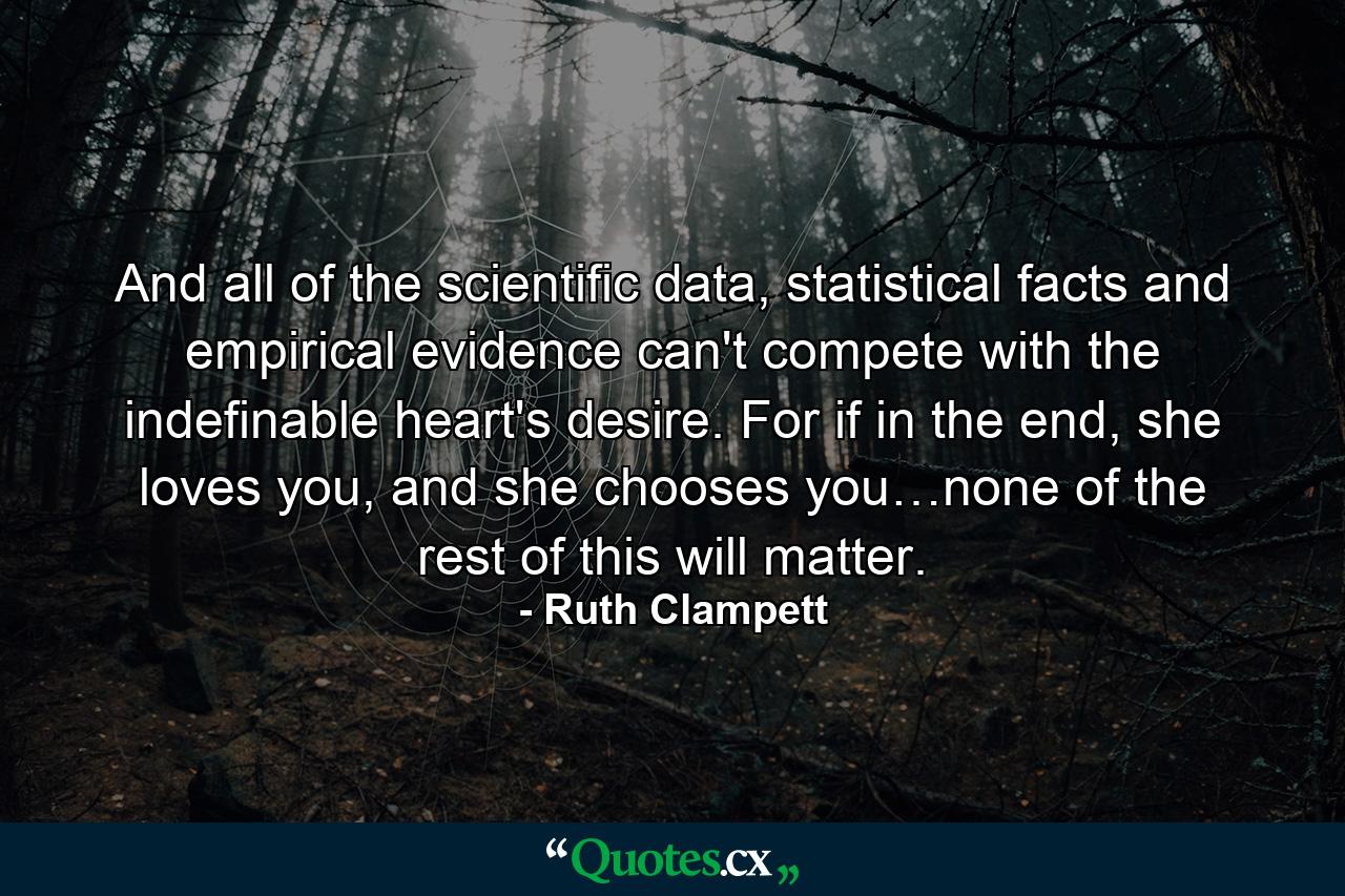 And all of the scientific data, statistical facts and empirical evidence can't compete with the indefinable heart's desire. For if in the end, she loves you, and she chooses you…none of the rest of this will matter. - Quote by Ruth Clampett