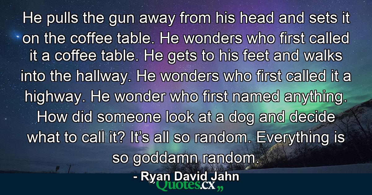 He pulls the gun away from his head and sets it on the coffee table. He wonders who first called it a coffee table. He gets to his feet and walks into the hallway. He wonders who first called it a highway. He wonder who first named anything. How did someone look at a dog and decide what to call it? It’s all so random. Everything is so goddamn random. - Quote by Ryan David Jahn