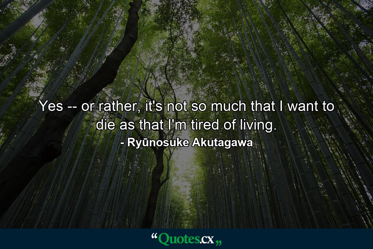 Yes -- or rather, it's not so much that I want to die as that I'm tired of living. - Quote by Ryūnosuke Akutagawa