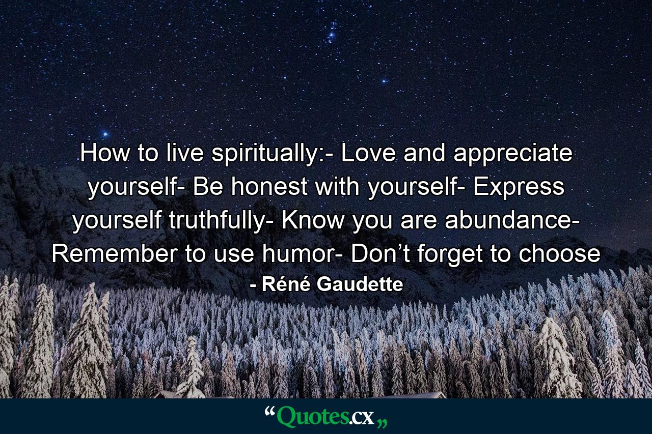 How to live spiritually:- Love and appreciate yourself- Be honest with yourself- Express yourself truthfully- Know you are abundance- Remember to use humor- Don’t forget to choose - Quote by Réné Gaudette