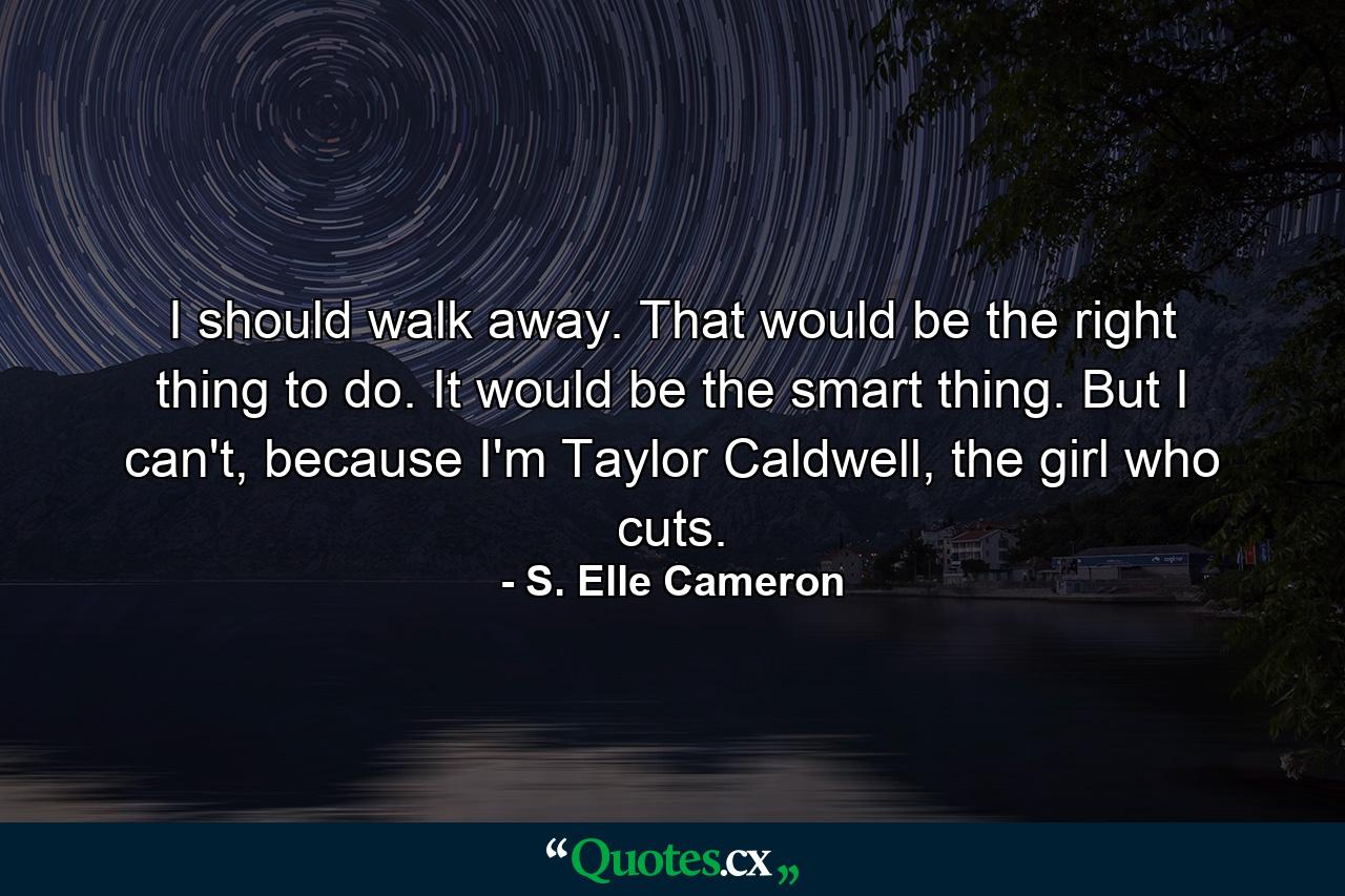 I should walk away. That would be the right thing to do. It would be the smart thing. But I can't, because I'm Taylor Caldwell, the girl who cuts. - Quote by S. Elle Cameron