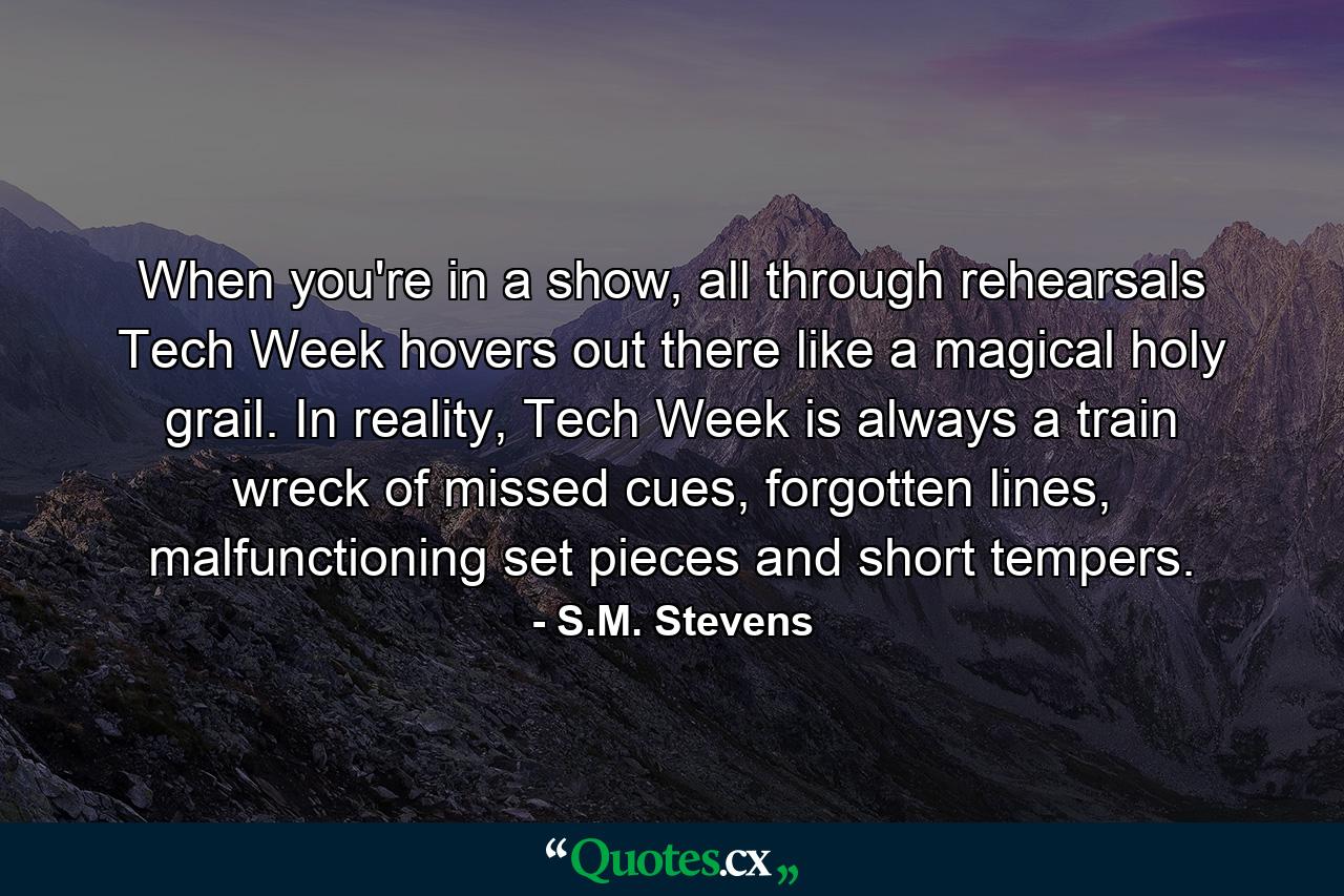 When you're in a show, all through rehearsals Tech Week hovers out there like a magical holy grail. In reality, Tech Week is always a train wreck of missed cues, forgotten lines, malfunctioning set pieces and short tempers. - Quote by S.M. Stevens