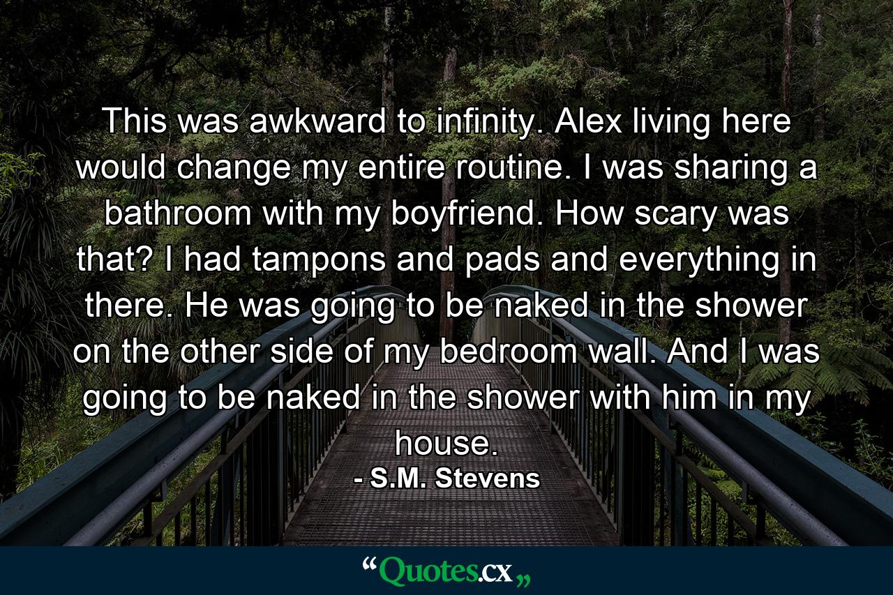 This was awkward to infinity. Alex living here would change my entire routine. I was sharing a bathroom with my boyfriend. How scary was that? I had tampons and pads and everything in there. He was going to be naked in the shower on the other side of my bedroom wall. And I was going to be naked in the shower with him in my house. - Quote by S.M. Stevens