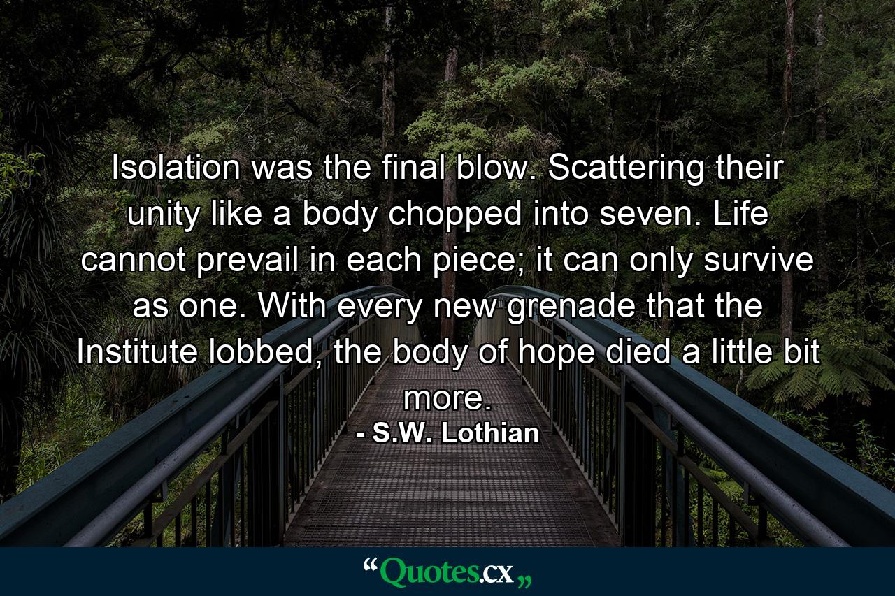 Isolation was the final blow. Scattering their unity like a body chopped into seven. Life cannot prevail in each piece; it can only survive as one. With every new grenade that the Institute lobbed, the body of hope died a little bit more. - Quote by S.W. Lothian