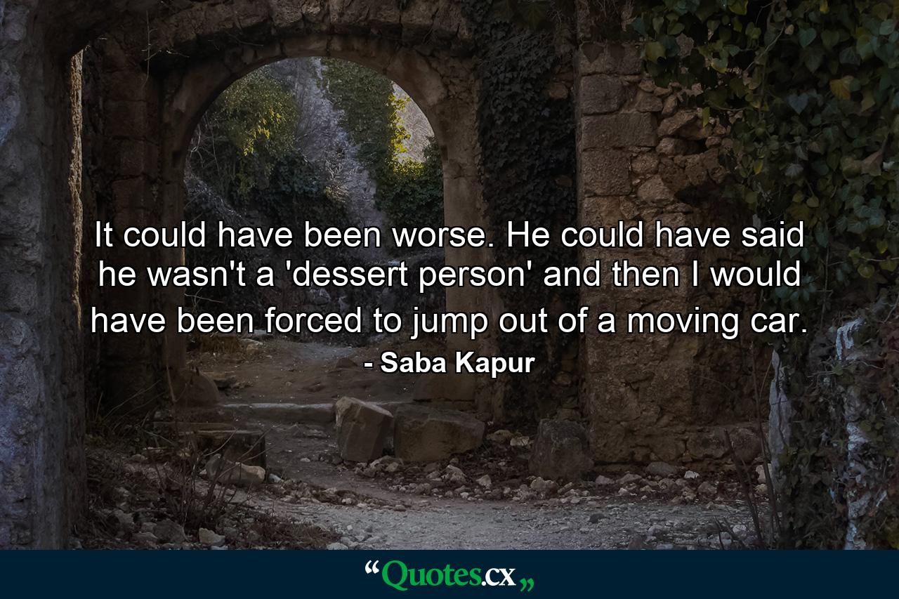 It could have been worse. He could have said he wasn't a 'dessert person' and then I would have been forced to jump out of a moving car. - Quote by Saba Kapur