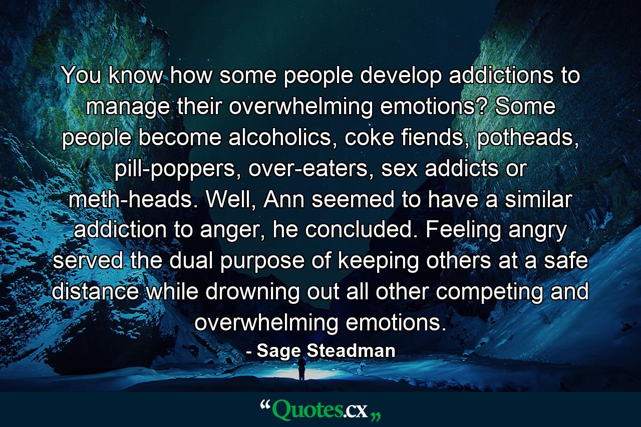 You know how some people develop addictions to manage their overwhelming emotions? Some people become alcoholics, coke fiends, potheads, pill-poppers, over-eaters, sex addicts or meth-heads. Well, Ann seemed to have a similar addiction to anger, he concluded. Feeling angry served the dual purpose of keeping others at a safe distance while drowning out all other competing and overwhelming emotions. - Quote by Sage Steadman